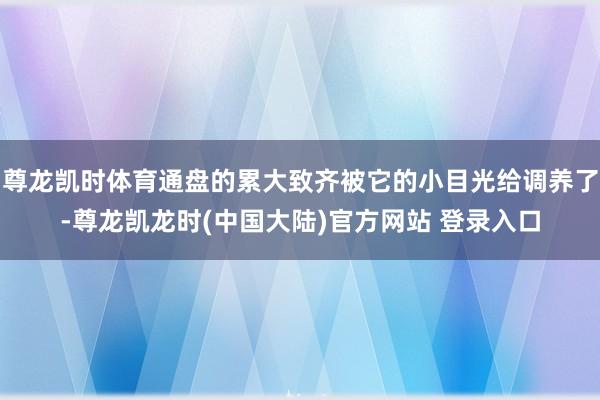 尊龙凯时体育通盘的累大致齐被它的小目光给调养了-尊龙凯龙时(中国大陆)官方网站 登录入口