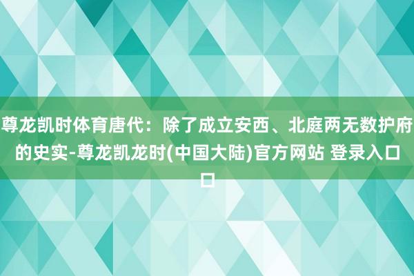 尊龙凯时体育唐代：除了成立安西、北庭两无数护府的史实-尊龙凯龙时(中国大陆)官方网站 登录入口