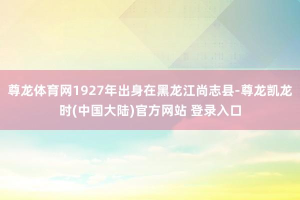尊龙体育网1927年出身在黑龙江尚志县-尊龙凯龙时(中国大陆)官方网站 登录入口
