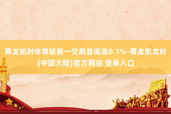 尊龙凯时体育较前一交夙昔高涨0.1%-尊龙凯龙时(中国大陆)官方网站 登录入口