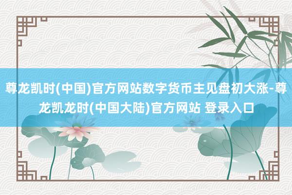 尊龙凯时(中国)官方网站数字货币主见盘初大涨-尊龙凯龙时(中国大陆)官方网站 登录入口