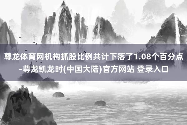 尊龙体育网机构抓股比例共计下落了1.08个百分点-尊龙凯龙时(中国大陆)官方网站 登录入口
