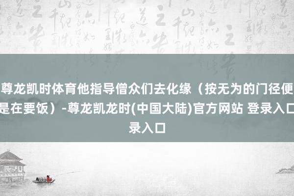 尊龙凯时体育他指导僧众们去化缘（按无为的门径便是在要饭）-尊龙凯龙时(中国大陆)官方网站 登录入口
