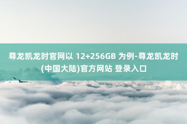 尊龙凯龙时官网以 12+256GB 为例-尊龙凯龙时(中国大陆)官方网站 登录入口