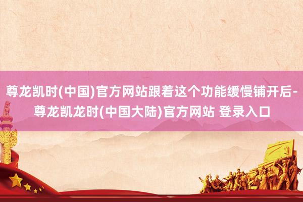 尊龙凯时(中国)官方网站跟着这个功能缓慢铺开后-尊龙凯龙时(中国大陆)官方网站 登录入口