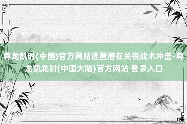 尊龙凯时(中国)官方网站逃匿潜在关税战术冲击-尊龙凯龙时(中国大陆)官方网站 登录入口