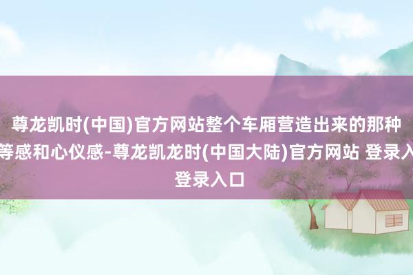 尊龙凯时(中国)官方网站整个车厢营造出来的那种高等感和心仪感-尊龙凯龙时(中国大陆)官方网站 登录入口