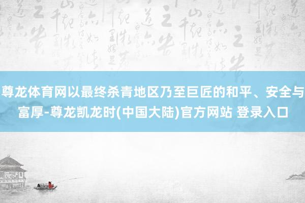 尊龙体育网以最终杀青地区乃至巨匠的和平、安全与富厚-尊龙凯龙时(中国大陆)官方网站 登录入口