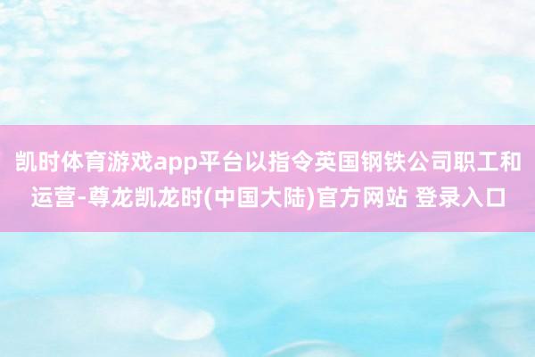 凯时体育游戏app平台以指令英国钢铁公司职工和运营-尊龙凯龙时(中国大陆)官方网站 登录入口