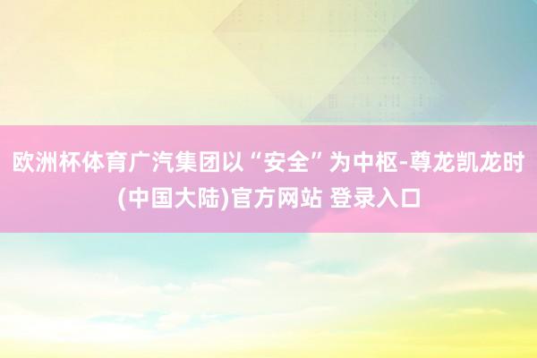 欧洲杯体育广汽集团以“安全”为中枢-尊龙凯龙时(中国大陆)官方网站 登录入口