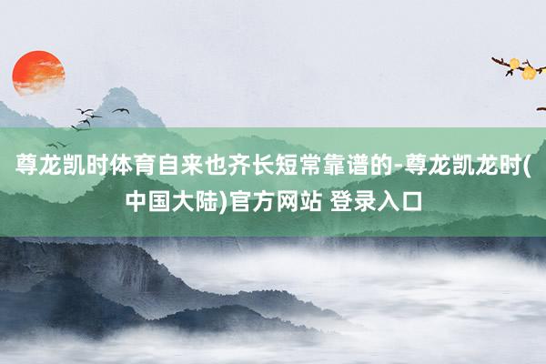 尊龙凯时体育自来也齐长短常靠谱的-尊龙凯龙时(中国大陆)官方网站 登录入口