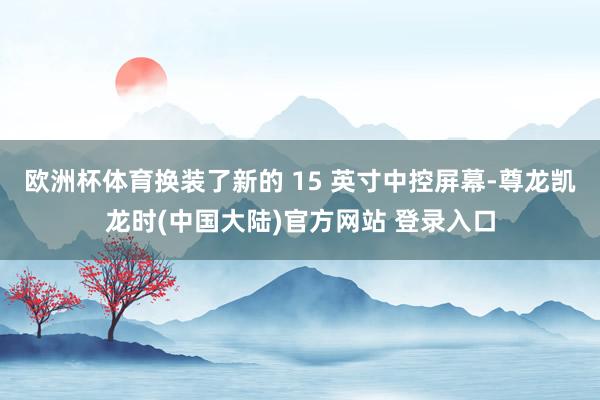 欧洲杯体育换装了新的 15 英寸中控屏幕-尊龙凯龙时(中国大陆)官方网站 登录入口