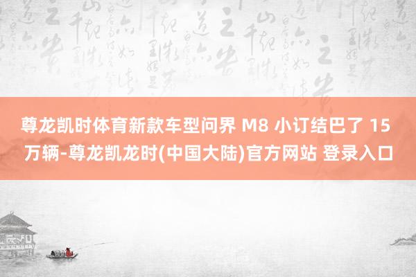 尊龙凯时体育新款车型问界 M8 小订结巴了 15 万辆-尊龙凯龙时(中国大陆)官方网站 登录入口