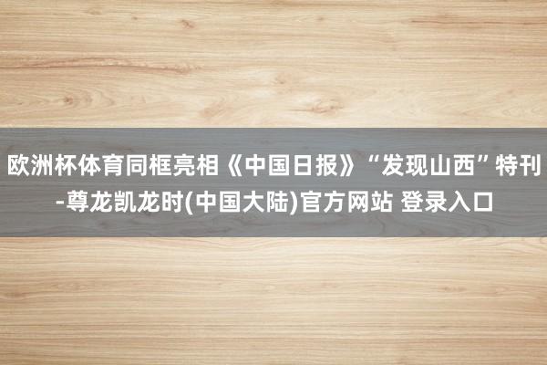 欧洲杯体育同框亮相《中国日报》“发现山西”特刊-尊龙凯龙时(中国大陆)官方网站 登录入口