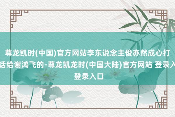 尊龙凯时(中国)官方网站李东说念主俊亦然成心打电话给谢鸿飞的-尊龙凯龙时(中国大陆)官方网站 登录入口