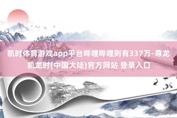 凯时体育游戏app平台哔哩哔哩则有337万-尊龙凯龙时(中国大陆)官方网站 登录入口