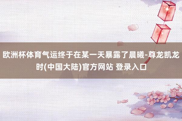 欧洲杯体育气运终于在某一天暴露了晨曦-尊龙凯龙时(中国大陆)官方网站 登录入口