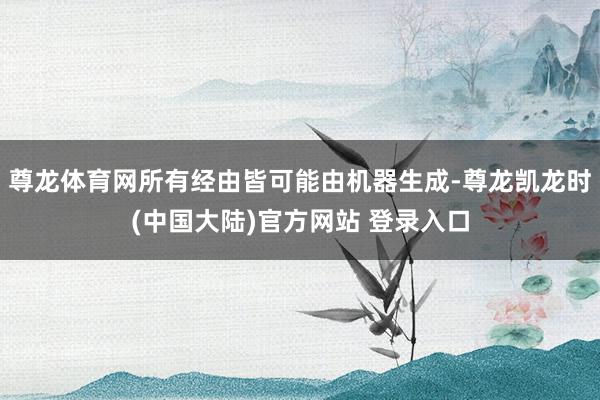 尊龙体育网所有经由皆可能由机器生成-尊龙凯龙时(中国大陆)官方网站 登录入口