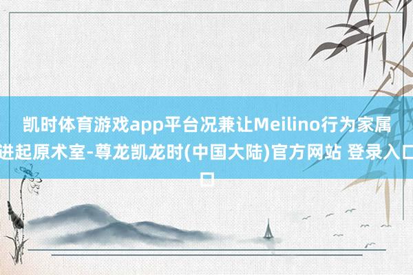 凯时体育游戏app平台况兼让Meilino行为家属进起原术室-尊龙凯龙时(中国大陆)官方网站 登录入口