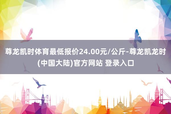 尊龙凯时体育最低报价24.00元/公斤-尊龙凯龙时(中国大陆)官方网站 登录入口
