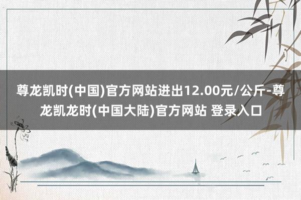 尊龙凯时(中国)官方网站进出12.00元/公斤-尊龙凯龙时(中国大陆)官方网站 登录入口