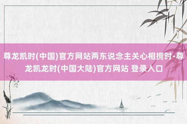 尊龙凯时(中国)官方网站两东说念主关心相拥时-尊龙凯龙时(中国大陆)官方网站 登录入口