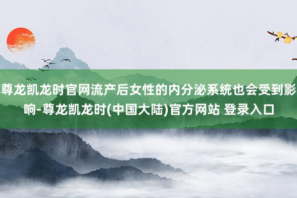 尊龙凯龙时官网流产后女性的内分泌系统也会受到影响-尊龙凯龙时(中国大陆)官方网站 登录入口
