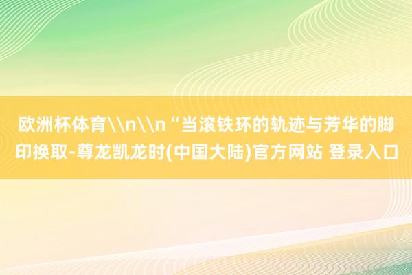 欧洲杯体育\n\n“当滚铁环的轨迹与芳华的脚印换取-尊龙凯龙时(中国大陆)官方网站 登录入口