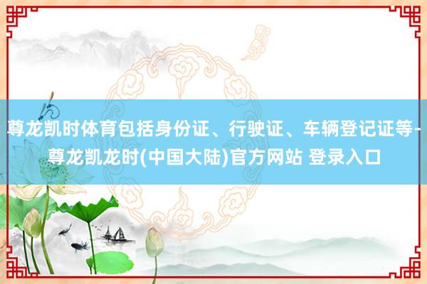 尊龙凯时体育包括身份证、行驶证、车辆登记证等-尊龙凯龙时(中国大陆)官方网站 登录入口
