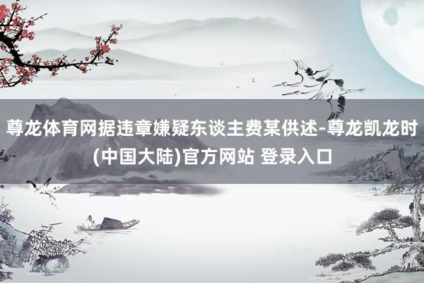 尊龙体育网据违章嫌疑东谈主费某供述-尊龙凯龙时(中国大陆)官方网站 登录入口