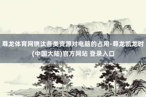 尊龙体育网镌汰各类资源对电脑的占用-尊龙凯龙时(中国大陆)官方网站 登录入口