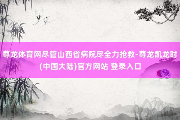 尊龙体育网尽管山西省病院尽全力抢救-尊龙凯龙时(中国大陆)官方网站 登录入口