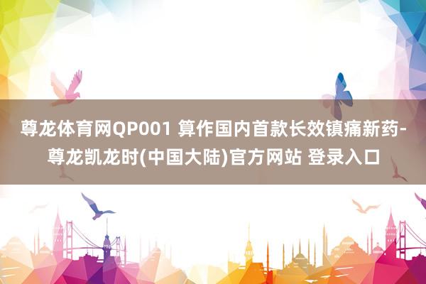 尊龙体育网QP001 算作国内首款长效镇痛新药-尊龙凯龙时(中国大陆)官方网站 登录入口