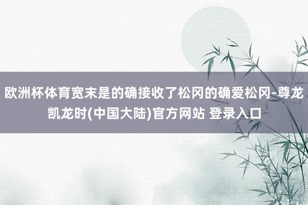 欧洲杯体育宽末是的确接收了松冈的确爱松冈-尊龙凯龙时(中国大陆)官方网站 登录入口