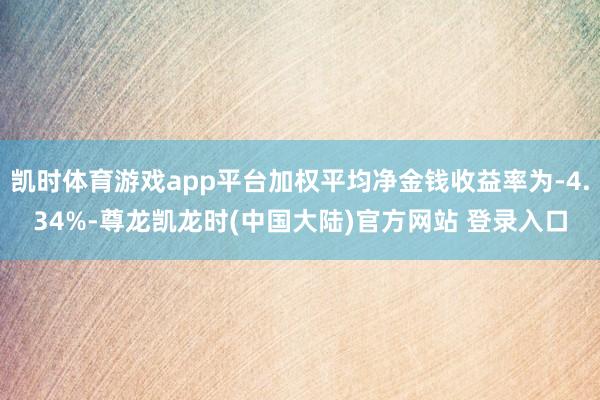 凯时体育游戏app平台加权平均净金钱收益率为-4.34%-尊龙凯龙时(中国大陆)官方网站 登录入口