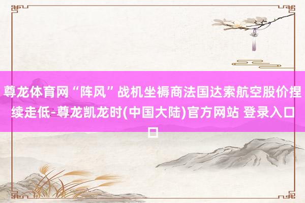 尊龙体育网“阵风”战机坐褥商法国达索航空股价捏续走低-尊龙凯龙时(中国大陆)官方网站 登录入口