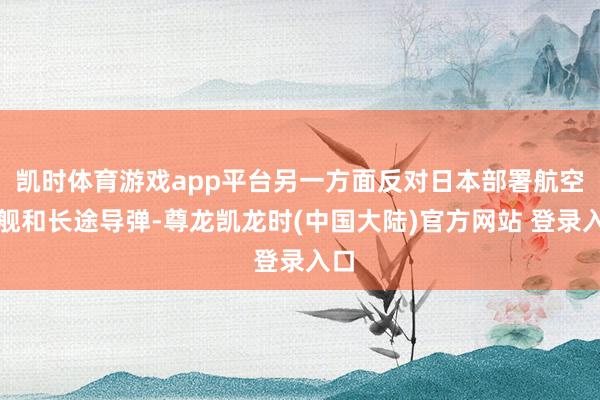 凯时体育游戏app平台另一方面反对日本部署航空母舰和长途导弹-尊龙凯龙时(中国大陆)官方网站 登录入口