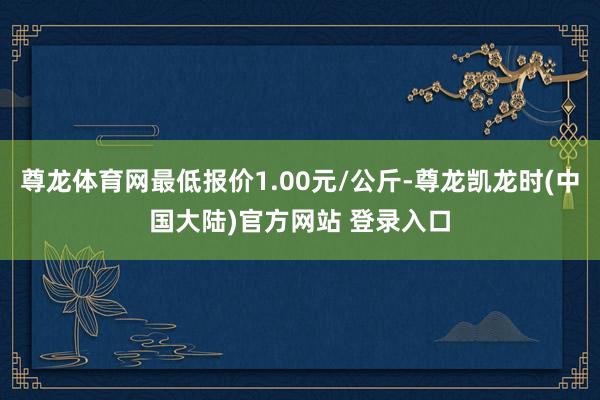 尊龙体育网最低报价1.00元/公斤-尊龙凯龙时(中国大陆)官方网站 登录入口