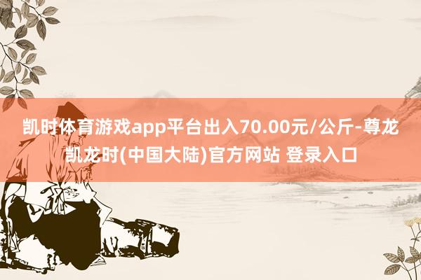 凯时体育游戏app平台出入70.00元/公斤-尊龙凯龙时(中国大陆)官方网站 登录入口