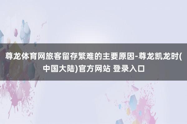 尊龙体育网旅客留存繁难的主要原因-尊龙凯龙时(中国大陆)官方网站 登录入口