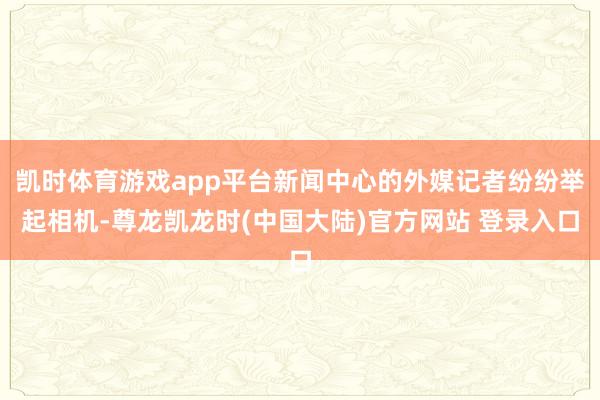 凯时体育游戏app平台新闻中心的外媒记者纷纷举起相机-尊龙凯龙时(中国大陆)官方网站 登录入口