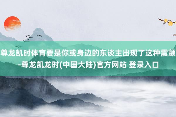 尊龙凯时体育要是你或身边的东谈主出现了这种震颤-尊龙凯龙时(中国大陆)官方网站 登录入口