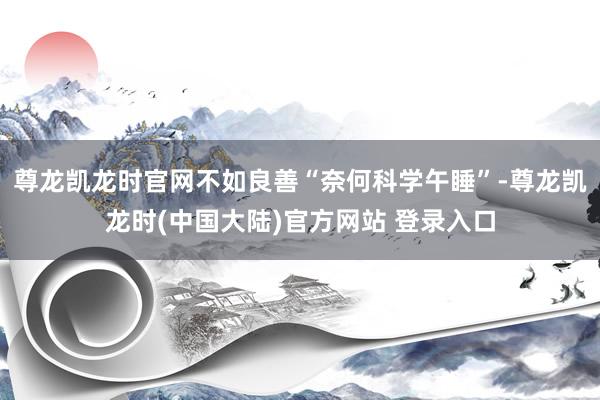 尊龙凯龙时官网不如良善“奈何科学午睡”-尊龙凯龙时(中国大陆)官方网站 登录入口
