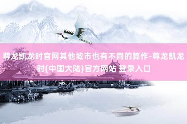 尊龙凯龙时官网其他城市也有不同的算作-尊龙凯龙时(中国大陆)官方网站 登录入口