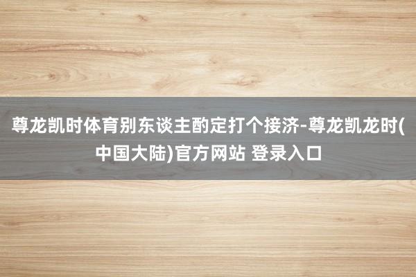 尊龙凯时体育别东谈主酌定打个接济-尊龙凯龙时(中国大陆)官方网站 登录入口