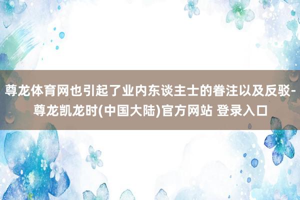 尊龙体育网也引起了业内东谈主士的眷注以及反驳-尊龙凯龙时(中国大陆)官方网站 登录入口