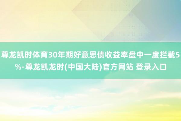 尊龙凯时体育30年期好意思债收益率盘中一度拦截5%-尊龙凯龙时(中国大陆)官方网站 登录入口