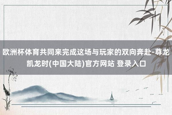 欧洲杯体育共同来完成这场与玩家的双向奔赴-尊龙凯龙时(中国大陆)官方网站 登录入口