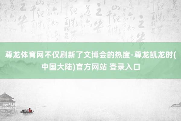 尊龙体育网不仅刷新了文博会的热度-尊龙凯龙时(中国大陆)官方网站 登录入口