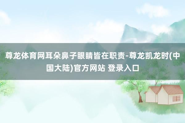 尊龙体育网耳朵鼻子眼睛皆在职责-尊龙凯龙时(中国大陆)官方网站 登录入口